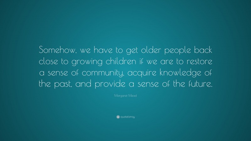 Margaret Mead Quote: “Somehow, we have to get older people back close to growing children if we are to restore a sense of community, acquire knowledge of the past, and provide a sense of the future.”