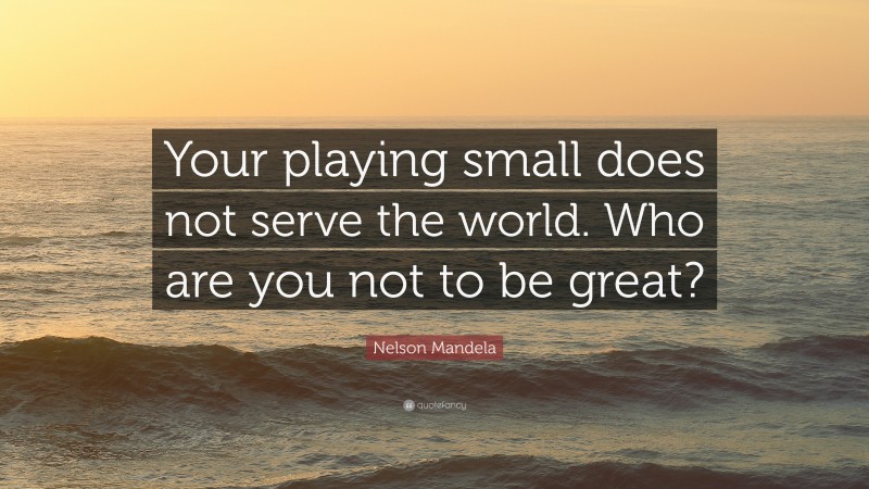 Nelson Mandela Quote: “Your playing small does not serve the world. Who are you not to be great?”