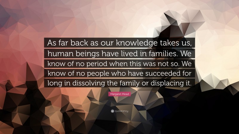 Margaret Mead Quote: “As far back as our knowledge takes us, human beings have lived in families. We know of no period when this was not so. We know of no people who have succeeded for long in dissolving the family or displacing it.”