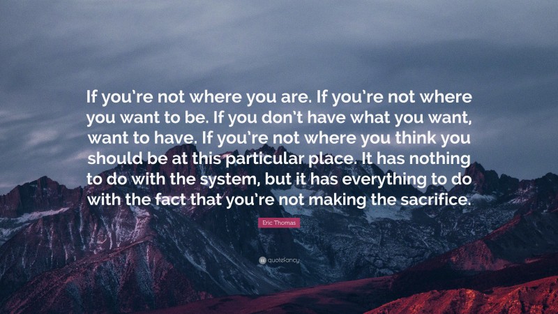 Eric Thomas Quote: “If you’re not where you are. If you’re not where you want to be. If you don’t have what you want, want to have. If you’re not where you think you should be at this particular place. It has nothing to do with the system, but it has everything to do with the fact that you’re not making the sacrifice.”