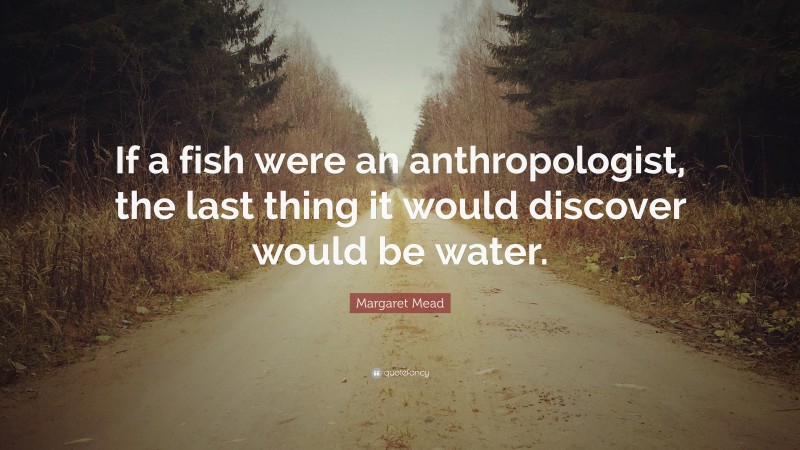 Margaret Mead Quote: “If a fish were an anthropologist, the last thing it would discover would be water.”