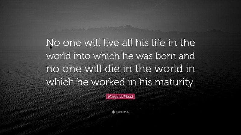 Margaret Mead Quote: “No one will live all his life in the world into which he was born and no one will die in the world in which he worked in his maturity.”