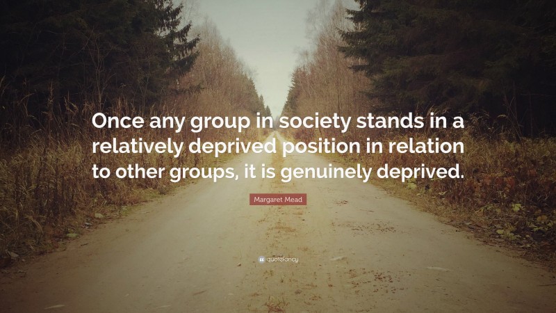 Margaret Mead Quote: “Once any group in society stands in a relatively deprived position in relation to other groups, it is genuinely deprived.”