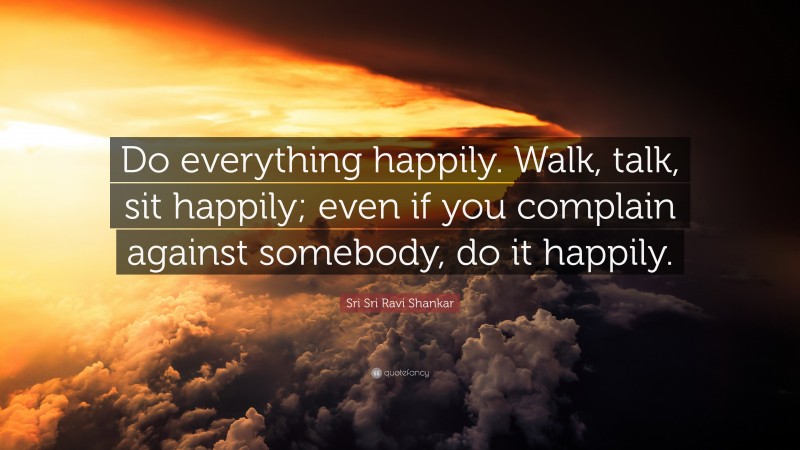 Sri Sri Ravi Shankar Quote: “Do everything happily. Walk, talk, sit happily; even if you complain against somebody, do it happily.”
