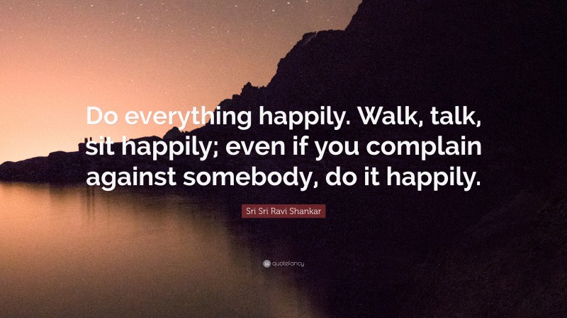 Sri Sri Ravi Shankar Quote: “Do everything happily. Walk, talk, sit happily; even if you complain against somebody, do it happily.”