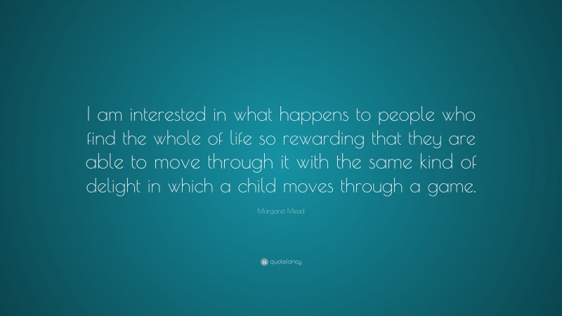 Margaret Mead Quote: “I am interested in what happens to people who find the whole of life so rewarding that they are able to move through it with the same kind of delight in which a child moves through a game.”