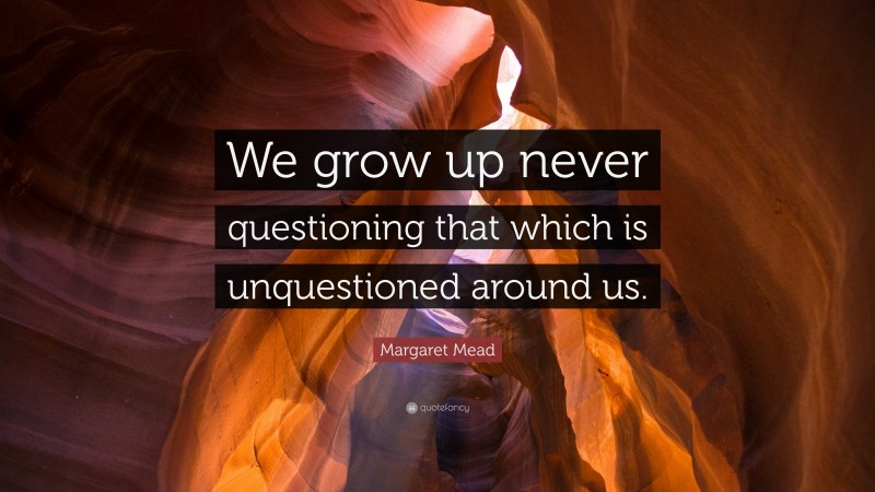Margaret Mead Quote: “We grow up never questioning that which is unquestioned around us.”
