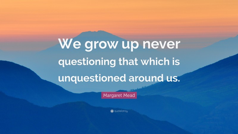 Margaret Mead Quote: “We grow up never questioning that which is unquestioned around us.”