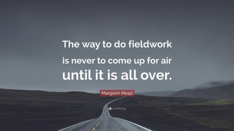 Margaret Mead Quote: “The way to do fieldwork is never to come up for air until it is all over.”