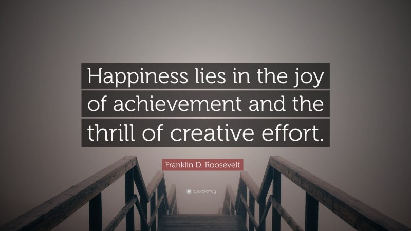Franklin D. Roosevelt Quote: “Happiness lies in the joy of achievement and the thrill of creative effort.”