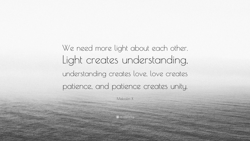 Malcolm X Quote: “We need more light about each other. Light creates understanding, understanding creates love, love creates patience, and patience creates unity.”