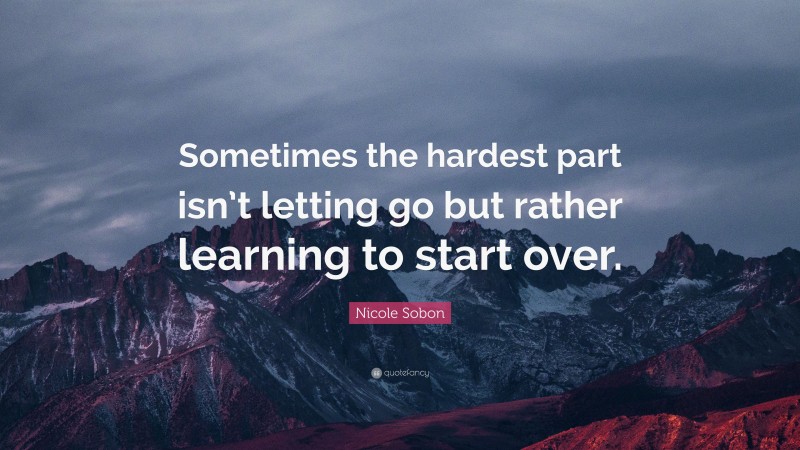 Nicole Sobon Quote: “Sometimes the hardest part isn’t letting go but rather learning to start over.”