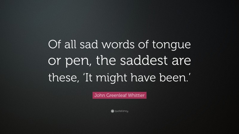 John Greenleaf Whittier Quote: “Of all sad words of tongue or pen, the saddest are these, ‘It might have been.’”