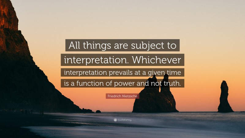 Friedrich Nietzsche Quote: “All things are subject to interpretation. Whichever interpretation prevails at a given time is a function of power and not truth.”