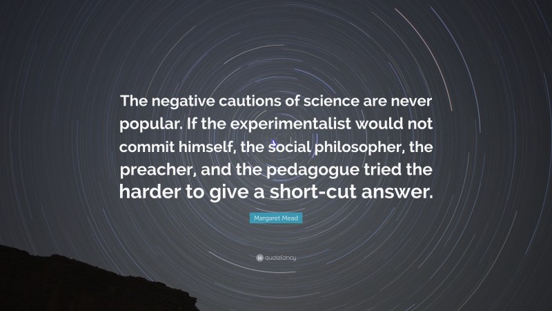 Margaret Mead Quote: “The negative cautions of science are never popular. If the experimentalist would not commit himself, the social philosopher, the preacher, and the pedagogue tried the harder to give a short-cut answer.”