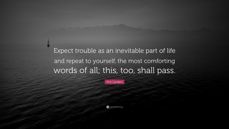 Ann Landers Quote: “Expect trouble as an inevitable part of life and repeat to yourself, the most comforting words of all; this, too, shall pass.”