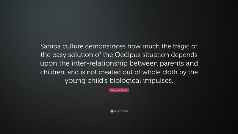 Margaret Mead Quote: “Samoa culture demonstrates how much the tragic or the easy solution of the Oedipus situation depends upon the inter-relationship between parents and children, and is not created out of whole cloth by the young child’s biological impulses.”