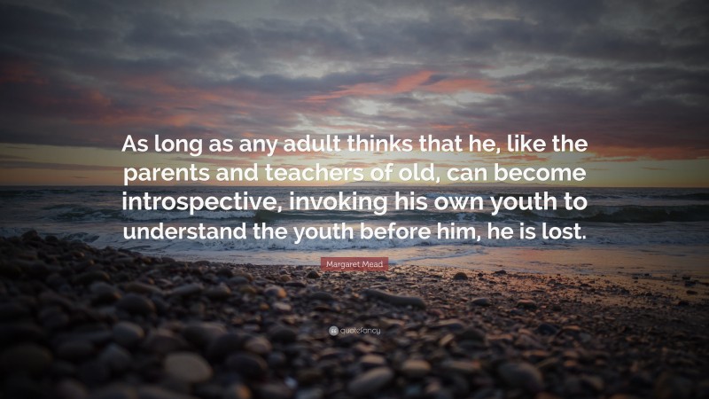 Margaret Mead Quote: “As long as any adult thinks that he, like the parents and teachers of old, can become introspective, invoking his own youth to understand the youth before him, he is lost.”
