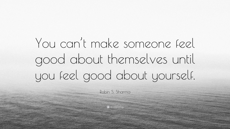 Robin S. Sharma Quote: “You can’t make someone feel good about themselves until you feel good about yourself.”