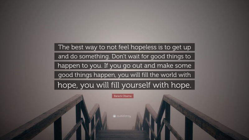 Barack Obama Quote: “The best way to not feel hopeless is to get up and do something. Don’t wait for good things to happen to you. If you go out and make some good things happen, you will fill the world with hope, you will fill yourself with hope.”