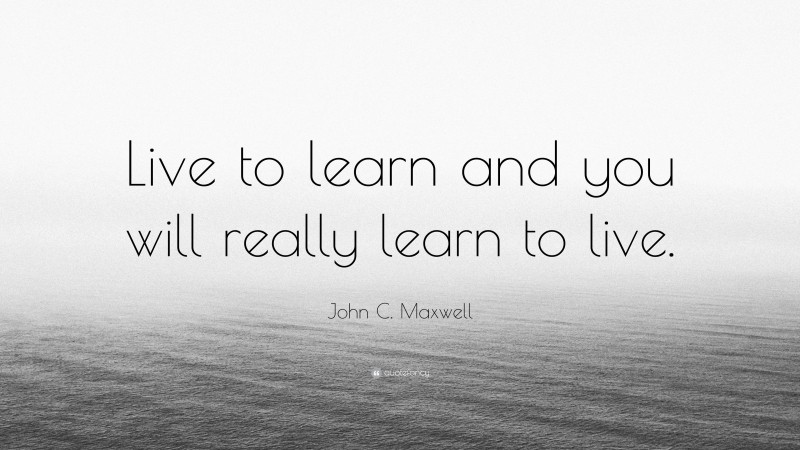 John C. Maxwell Quote: “Live to learn and you will really learn to live.”