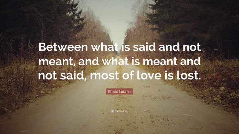 Khalil Gibran Quote: “Between what is said and not meant, and what is meant and not said, most of love is lost.”