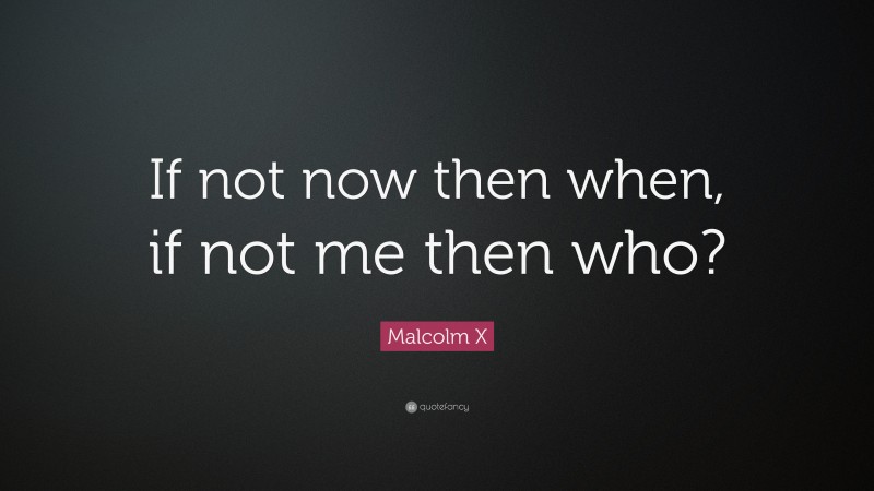 Malcolm X Quote: “If not now then when, if not me then who?”