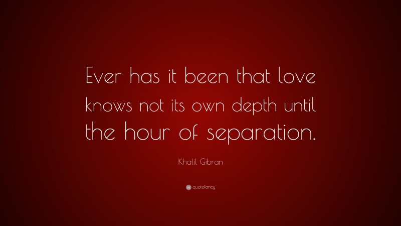 Khalil Gibran Quote: “Ever has it been that love knows not its own depth until the hour of separation.”