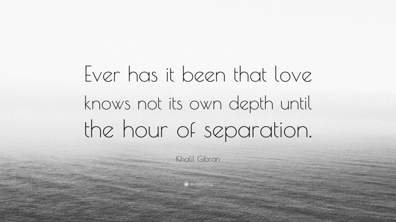 Khalil Gibran Quote: “Ever has it been that love knows not its own depth until the hour of separation.”