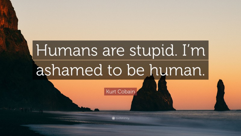 Kurt Cobain Quote: “Humans are stupid. I’m ashamed to be human.”
