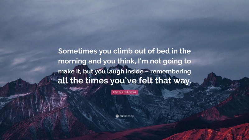 Charles Bukowski Quote: “Sometimes you climb out of bed in the morning and you think, I’m not going to make it, but you laugh inside – remembering all the times you’ve felt that way.”