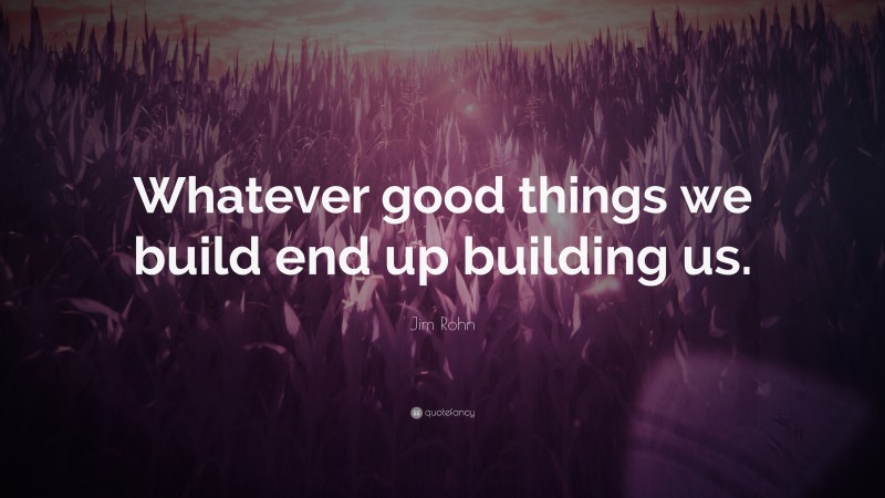 Jim Rohn Quote: “Whatever good things we build end up building us.”