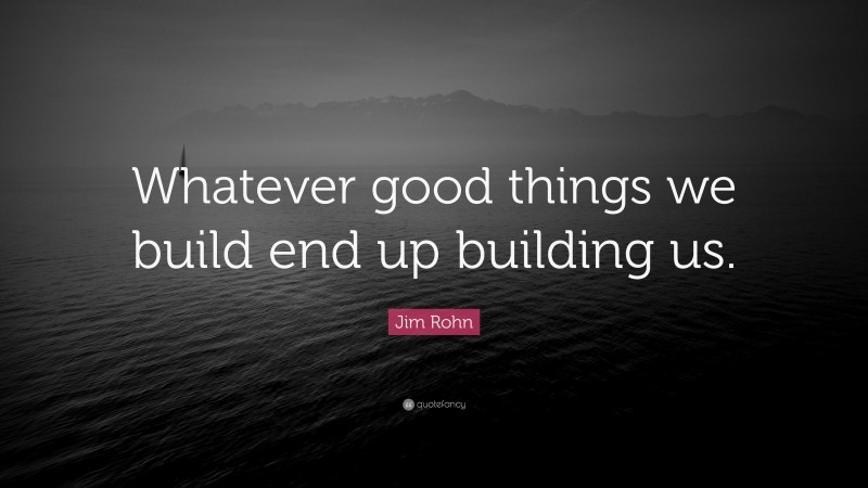 Jim Rohn Quote: “Whatever good things we build end up building us.”