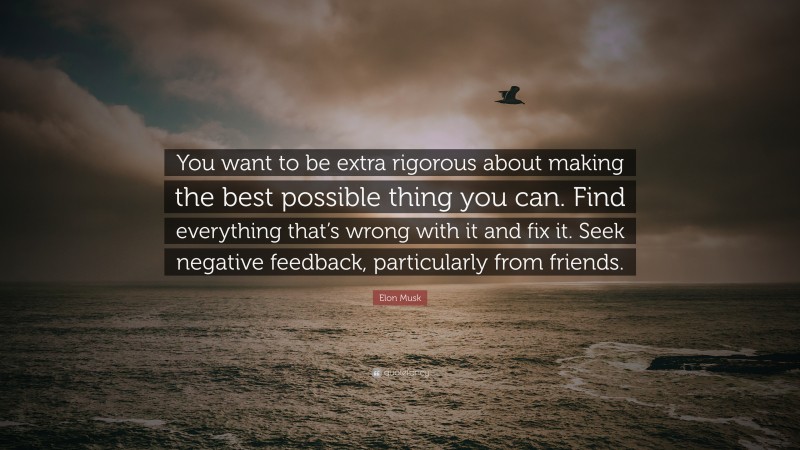 Elon Musk Quote: “You want to be extra rigorous about making the best possible thing you can. Find everything that’s wrong with it and fix it. Seek negative feedback, particularly from friends.”