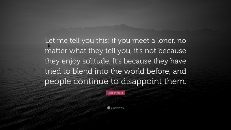 Jodi Picoult Quote: “Let me tell you this: if you meet a loner, no matter what they tell you, it’s not because they enjoy solitude. It’s because they have tried to blend into the world before, and people continue to disappoint them.”