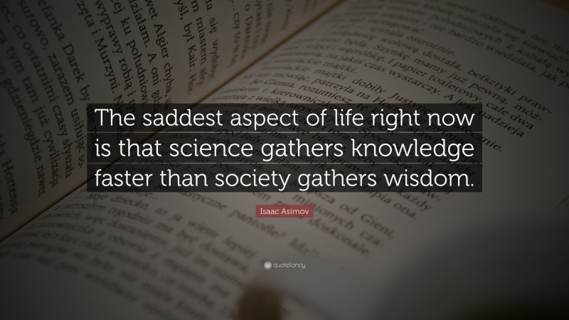 Isaac Asimov Quote: “The saddest aspect of life right now is that science gathers knowledge faster than society gathers wisdom.”