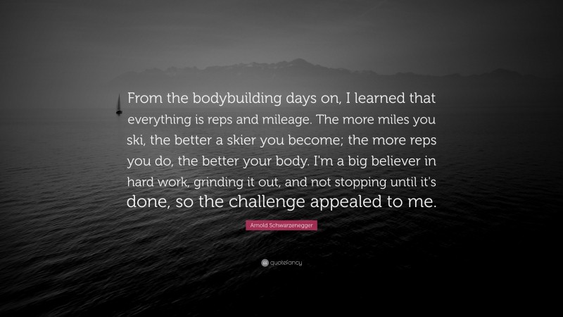 Arnold Schwarzenegger Quote: “From the bodybuilding days on, I learned that everything is reps and mileage. The more miles you ski, the better a skier you become; the more reps you do, the better your body. I'm a big believer in hard work, grinding it out, and not stopping until it's done, so the challenge appealed to me.”