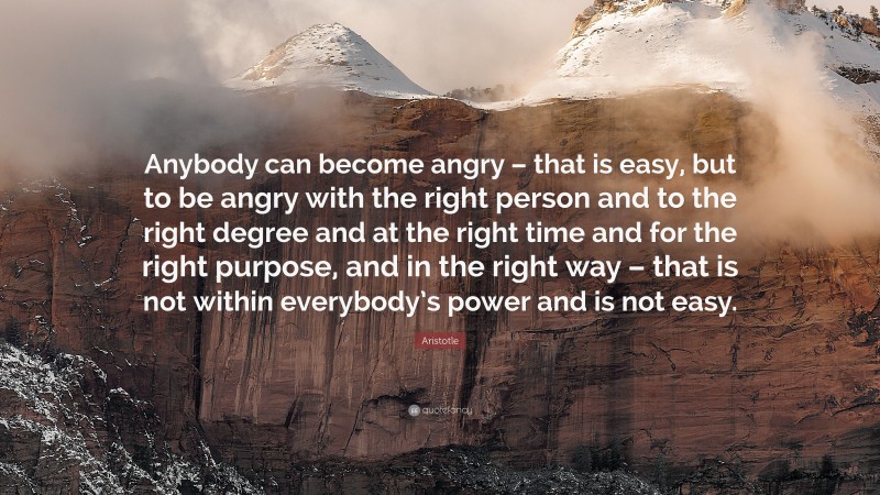 Aristotle Quote: “Anybody can become angry – that is easy, but to be angry with the right person and to the right degree and at the right time and for the right purpose, and in the right way –  that is not within everybody’s power and is not easy.”