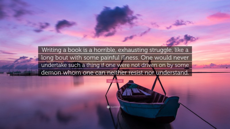 George Orwell Quote: “Writing a book is a horrible, exhausting struggle, like a long bout with some painful illness. One would never undertake such a thing if one were not driven on by some demon whom one can neither resist nor understand.”