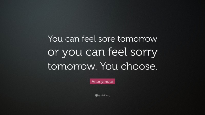 Anonymous Quote: “You can feel sore tomorrow or you can feel sorry tomorrow. You choose.”