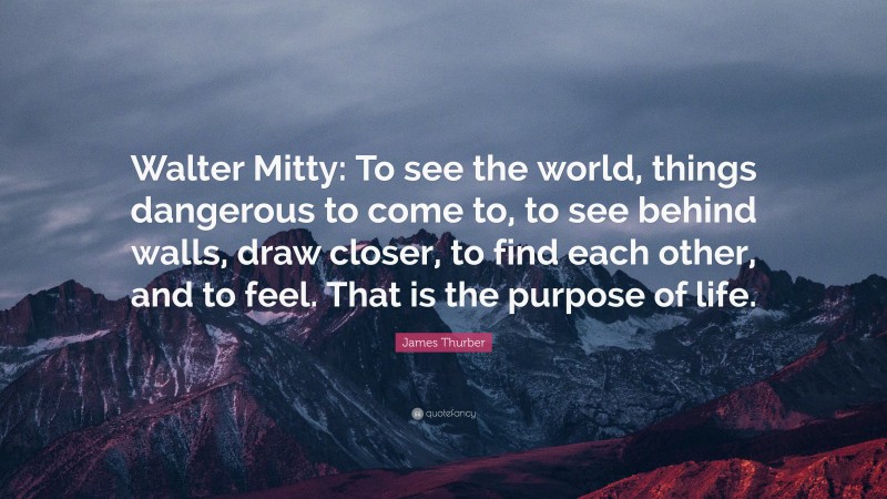 James Thurber Quote: “Walter Mitty: To see the world, things dangerous to come to, to see behind walls, draw closer, to find each other, and to feel. That is the purpose of life.”