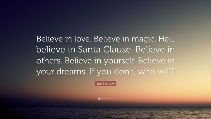 Jon Bon Jovi Quote: “Believe in love. Believe in magic. Hell, believe in Santa Clause. Believe in others. Believe in yourself. Believe in your dreams. If you don’t, who will?”
