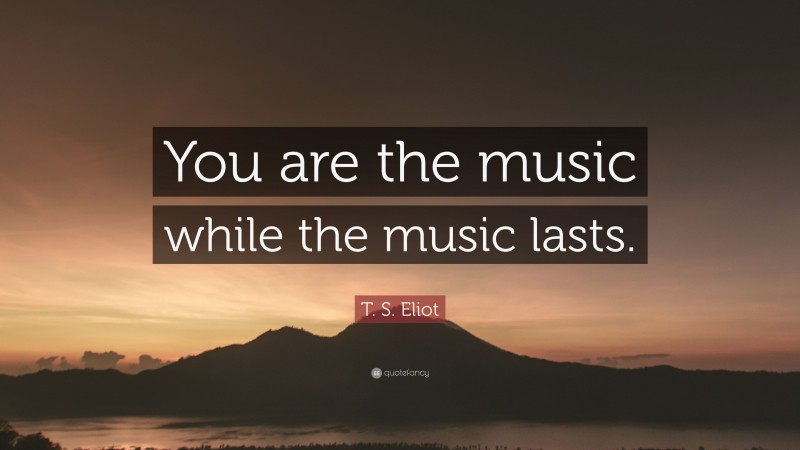 T. S. Eliot Quote: “You are the music while the music lasts.”