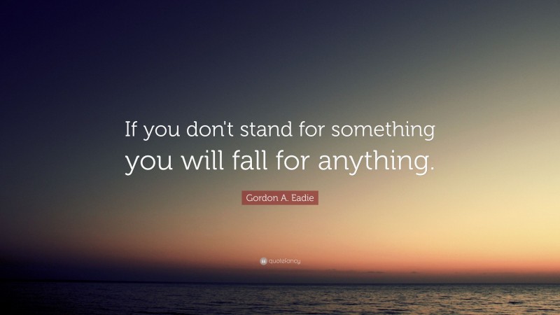 Gordon A. Eadie Quote: “If you don't stand for something you will fall for anything.”