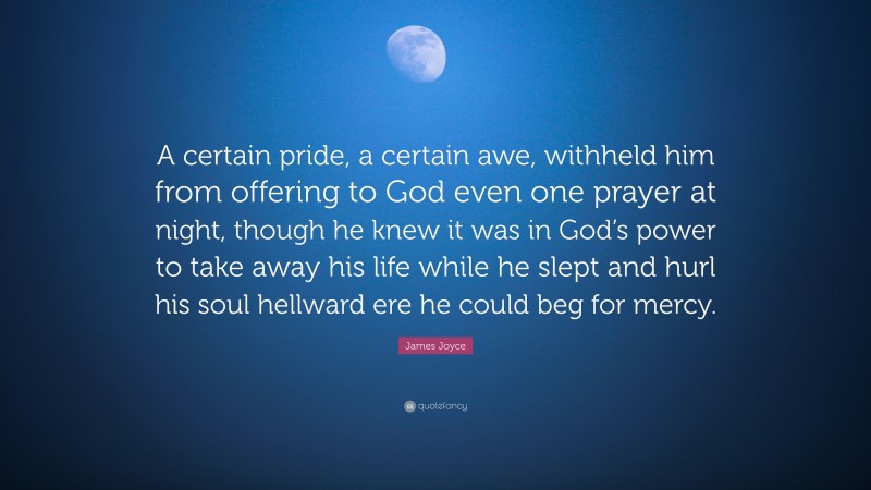 James Joyce Quote: “A certain pride, a certain awe, withheld him from offering to God even one prayer at night, though he knew it was in God’s power to take away his life while he slept and hurl his soul hellward ere he could beg for mercy.”