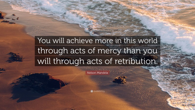 Nelson Mandela Quote: “You will achieve more in this world through acts of mercy than you will through acts of retribution.”