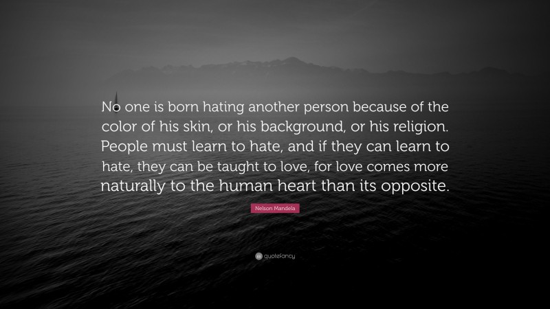 Nelson Mandela Quote: “No one is born hating another person because of the color of his skin, or his background, or his religion. People must learn to hate, and if they can learn to hate, they can be taught to love, for love comes more naturally to the human heart than its opposite.”