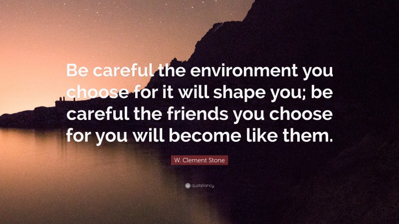 W. Clement Stone Quote: “Be careful the environment you choose for it will shape you; be careful the friends you choose for you will become like them.”