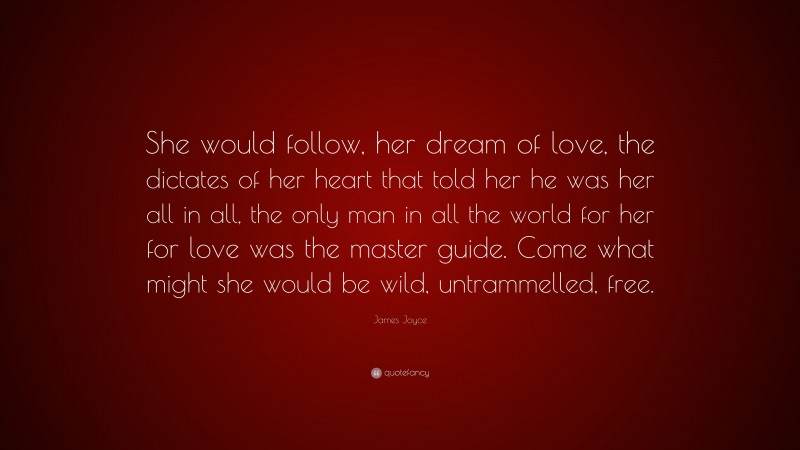 James Joyce Quote: “She would follow, her dream of love, the dictates of her heart that told her he was her all in all, the only man in all the world for her for love was the master guide. Come what might she would be wild, untrammelled, free.”
