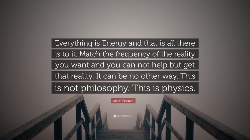 Albert Einstein Quote: “Everything is Energy and that is all there is to it. Match the frequency of the reality you want and you can not help but get that reality. It can be no other way. This is not philosophy. This is physics.”